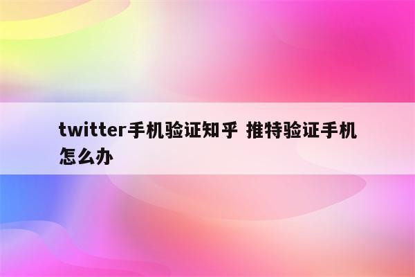 twitter手机验证知乎 推特验证手机怎么办