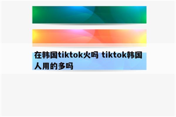 在韩国tiktok火吗 tiktok韩国人用的多吗