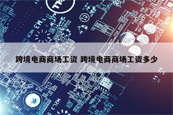 跨境电商商场工资 跨境电商商场工资多少
