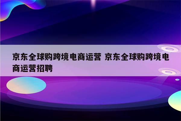 京东全球购跨境电商运营 京东全球购跨境电商运营招聘