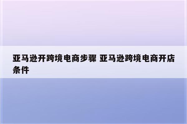 亚马逊开跨境电商步骤 亚马逊跨境电商开店条件