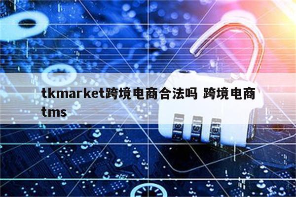 tkmarket跨境电商合法吗 跨境电商tms