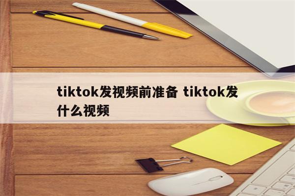 tiktok发视频前准备 tiktok发什么视频