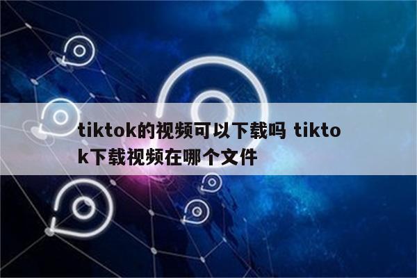 tiktok的视频可以下载吗 tiktok下载视频在哪个文件