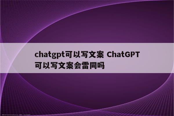 chatgpt可以写文案 ChatGPT可以写文案会雷同吗