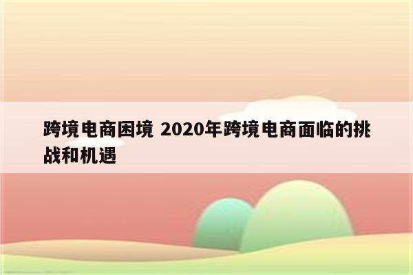 跨境电商困境 2020年跨境电商面临的挑战和机遇