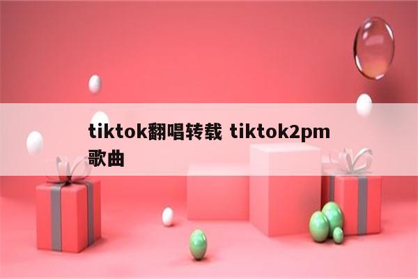 tiktok翻唱转载 tiktok2pm歌曲