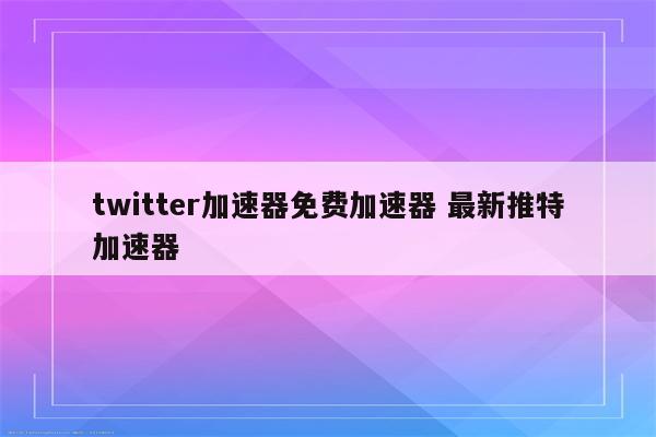 twitter加速器免费加速器 最新推特加速器