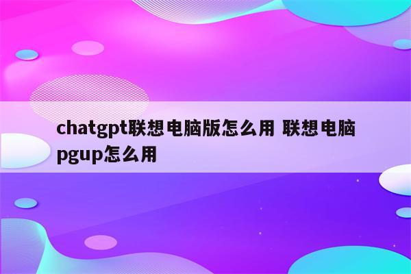 chatgpt联想电脑版怎么用 联想电脑pgup怎么用