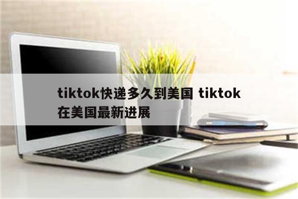 tiktok快递多久到美国 tiktok在美国最新进展