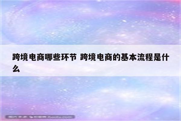 跨境电商哪些环节 跨境电商的基本流程是什么