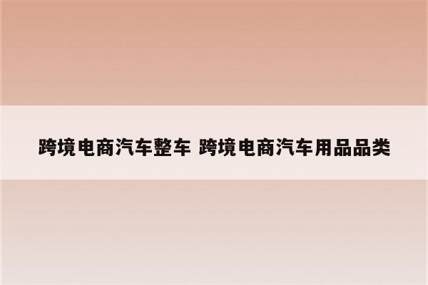 跨境电商汽车整车 跨境电商汽车用品品类