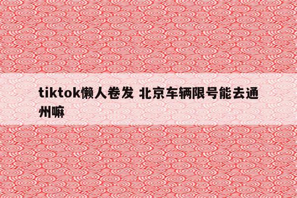 tiktok懒人卷发 北京车辆限号能去通州嘛
