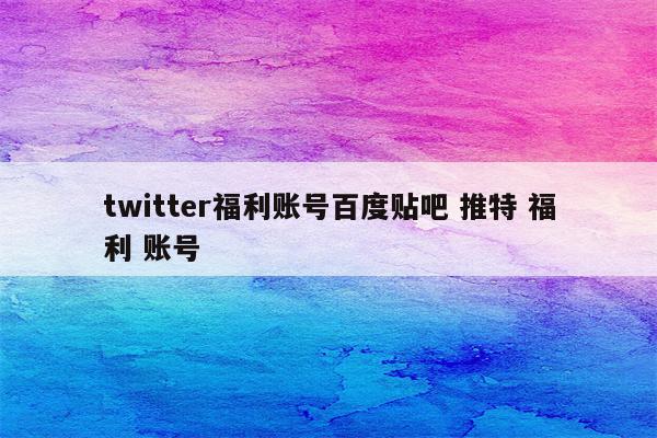 twitter福利账号百度贴吧 推特 福利 账号