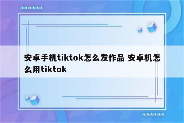 安卓手机tiktok怎么发作品 安卓机怎么用tiktok