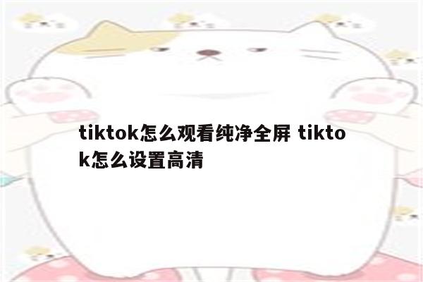 tiktok怎么观看纯净全屏 tiktok怎么设置高清
