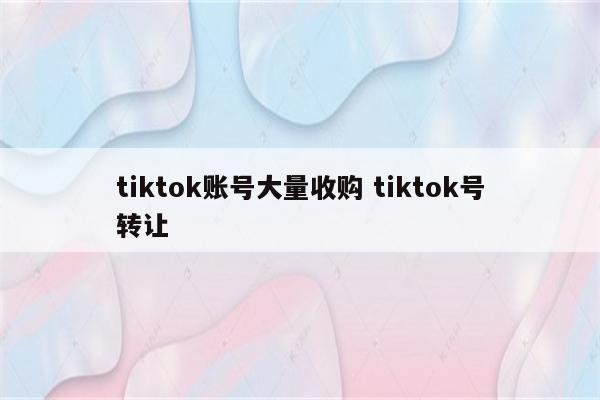 tiktok账号大量收购 tiktok号转让