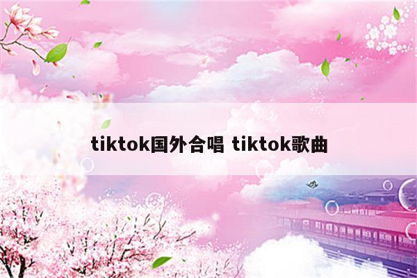 tiktok国外合唱 tiktok歌曲
