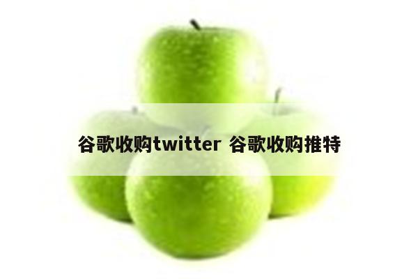 谷歌收购twitter 谷歌收购推特