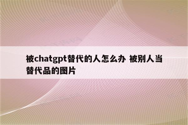 被chatgpt替代的人怎么办 被别人当替代品的图片