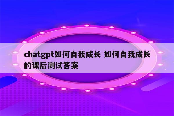 chatgpt如何自我成长 如何自我成长的课后测试答案