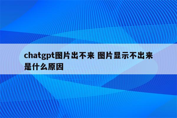 chatgpt图片出不来 图片显示不出来是什么原因