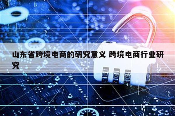山东省跨境电商的研究意义 跨境电商行业研究