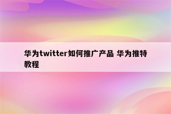 华为twitter如何推广产品 华为推特教程