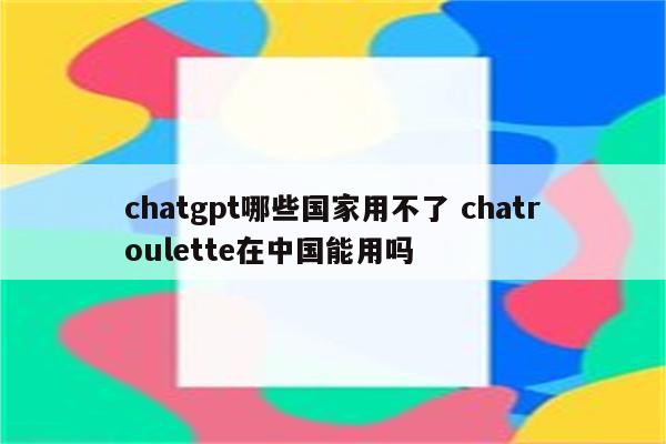 chatgpt哪些国家用不了 chatroulette在中国能用吗