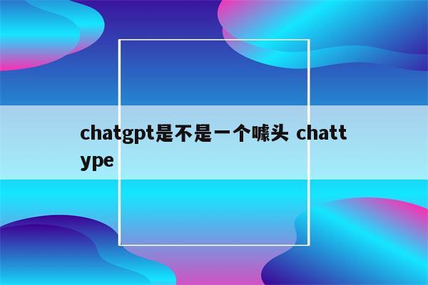 chatgpt是不是一个噱头 chattype