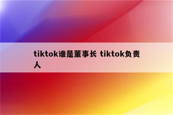 tiktok谁是董事长 tiktok负责人