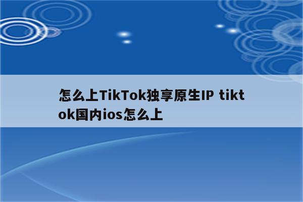怎么上TikTok独享原生IP tiktok国内ios怎么上