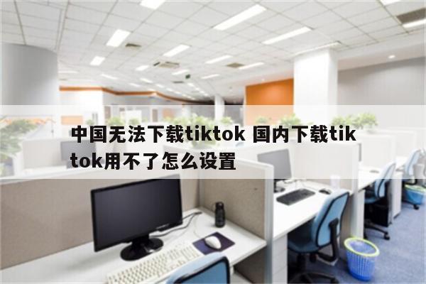 中国无法下载tiktok 国内下载tiktok用不了怎么设置