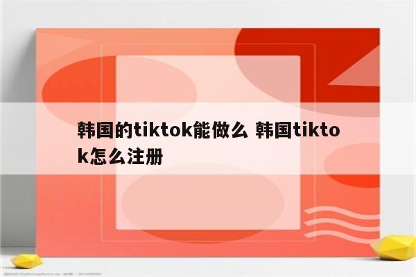 韩国的tiktok能做么 韩国tiktok怎么注册