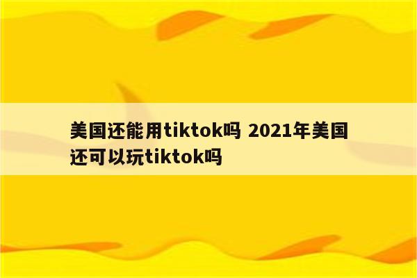 美国还能用tiktok吗 2021年美国还可以玩tiktok吗