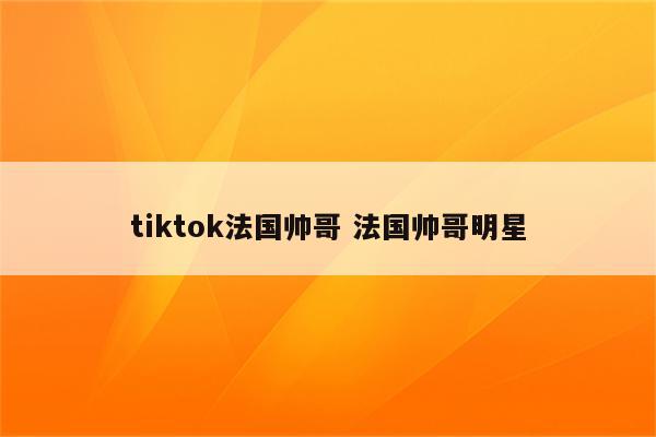 tiktok法国帅哥 法国帅哥明星