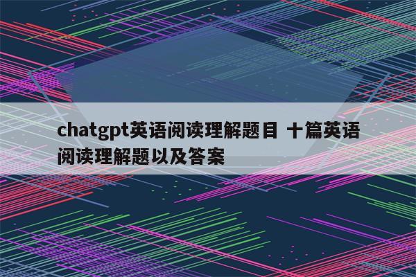 chatgpt英语阅读理解题目 十篇英语阅读理解题以及答案