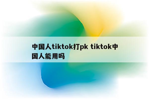 中国人tiktok打pk tiktok中国人能用吗