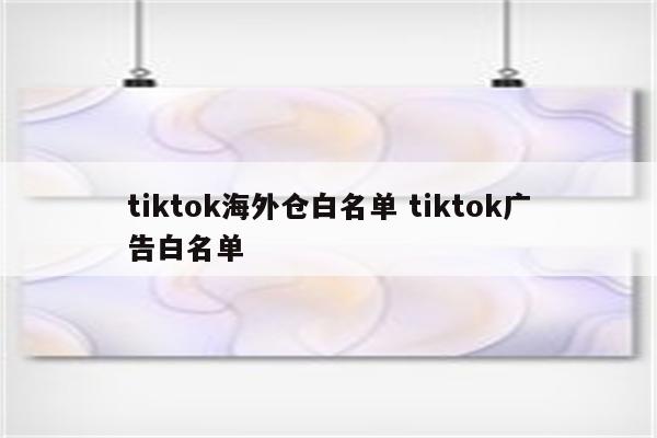 tiktok海外仓白名单 tiktok广告白名单