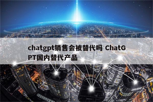 chatgpt销售会被替代吗 ChatGPT国内替代产品