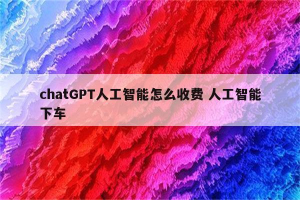 chatGPT人工智能怎么收费 人工智能下车