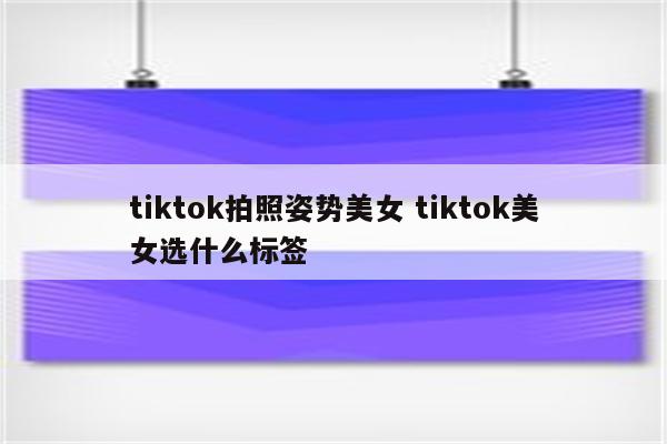 tiktok拍照姿势美女 tiktok美女选什么标签