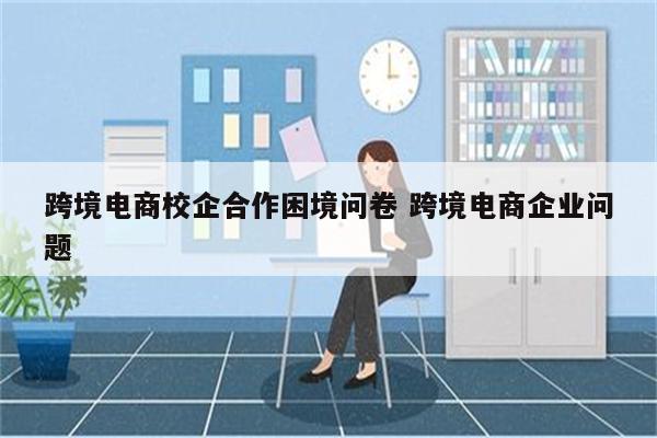 跨境电商校企合作困境问卷 跨境电商企业问题