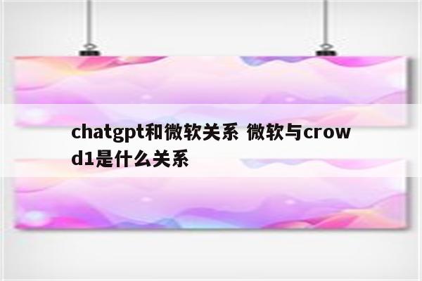 chatgpt和微软关系 微软与crowd1是什么关系