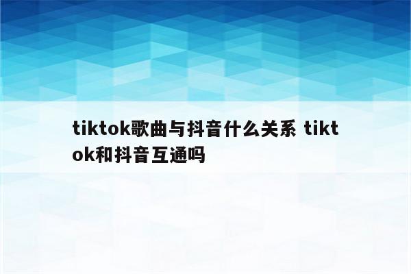 tiktok歌曲与抖音什么关系 tiktok和抖音互通吗