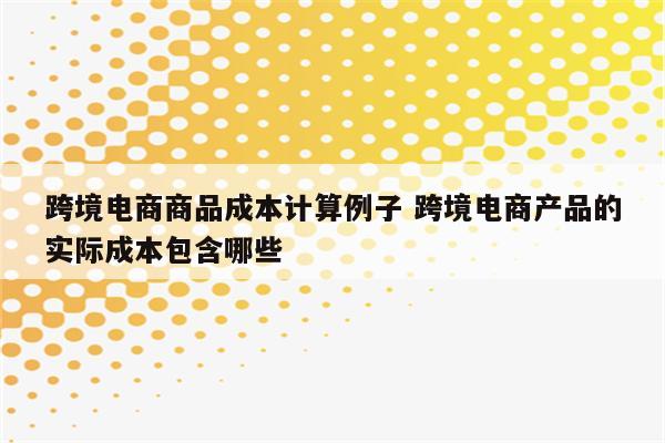 跨境电商商品成本计算例子 跨境电商产品的实际成本包含哪些