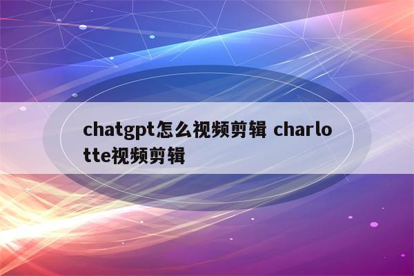 chatgpt怎么视频剪辑 charlotte视频剪辑