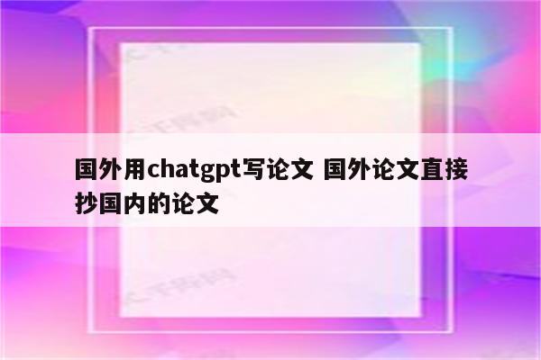 国外用chatgpt写论文 国外论文直接抄国内的论文