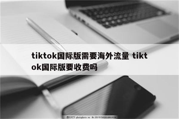 tiktok国际版需要海外流量 tiktok国际版要收费吗