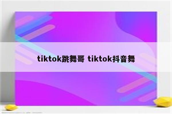 tiktok跳舞哥 tiktok抖音舞